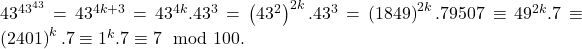 43^{43^{43}}=43^{4k+3}=43^{4k}.43^{3}=\left( 43^{2}\right) ^{2k}.43^{3}=\left( 1849\right) ^{2k}.79507\equiv 49^{2k}.7\equiv \left( 2401\right) ^{k}.7\equiv 1^{k}.7\equiv 7\mod 100.