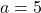 a=5