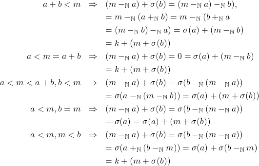 \begin{eqnarray*} a + b < m & \Rightarrow & (m -_{\mathbb{N}} a) + \sigma(b) = (m -_{\mathbb{N}} a) -_{\mathbb{N}} b), \\ & & = m -_{\mathbb{N}} (a +_{\mathbb{N}} b) = m -_{\mathbb{N}} (b +_{\mathbb{N}} a\\ & & = (m -_{\mathbb{N}} b) -_{\mathbb{N}} a) = \sigma(a) + (m -_{\mathbb{N}} b)\\ & & = k + (m + \sigma(b))\\ a < m = a + b & \Rightarrow & (m -_{\mathbb{N}} a) + \sigma(b) = 0 = \sigma(a) + (m -_{\mathbb{N}} b)\\ & & = k + (m + \sigma(b))\\ a < m < a + b, b < m & \Rightarrow & (m -_{\mathbb{N}} a) + \sigma(b) = \sigma(b -_{\mathbb{N}} (m -_{\mathbb{N}} a))\\ & & = \sigma(a -_{\mathbb{N}} (m -_{\mathbb{N}} b)) = \sigma(a) + (m + \sigma(b))\\ a < m, b = m & \Rightarrow & (m -_{\mathbb{N}} a) + \sigma(b) = \sigma(b -_{\mathbb{N}} (m -_{\mathbb{N}} a))\\ & & = \sigma(a) = \sigma(a) + (m + \sigma(b))\\ a < m, m < b & \Rightarrow & (m -_{\mathbb{N}} a) + \sigma(b) = \sigma(b -_{\mathbb{N}} (m -_{\mathbb{N}} a))\\ & & = \sigma(a +_{\mathbb{N}} (b -_{\mathbb{N}} m)) = \sigma(a) + \sigma(b -_{\mathbb{N}} m)\\ & & = k + (m + \sigma(b)) \end{eqnarray*}