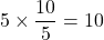 \displaystyle 5\times \frac{10}{5}={10}