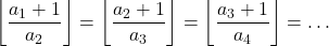 \[\left\lfloor \frac{a_1+1}{a_2} \right\rfloor = \left\lfloor \frac{a_2+1}{a_3} \right\rfloor = \left\lfloor \frac{a_3+1}{a_4} \right\rfloor = \ldots \]