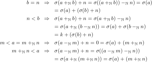 \begin{eqnarray*} b = n & \Rightarrow & \sigma(a +_{\mathbb{N}} b) + n = \sigma((a +_{\mathbb{N}} b)) -_{\mathbb{N}} n) = \sigma(a)\\ & & = \sigma(a) + (\sigma(b) + n)\\ n < b & \Rightarrow & \sigma(a +_{\mathbb{N}} b) + n = \sigma(a +_{\mathbb{N}} b) -_{\mathbb{N}} n)\\ & & = \sigma(a +_{\mathbb{N}} (b -_{\mathbb{N}} n)) = \sigma(a) + \sigma(b - _{\mathbb{N}} n)\\ & & = k + (\sigma(b) + n)\\ m < a = m +_{\mathbb{N}} n & \Rightarrow & \sigma(a -_{\mathbb{N}} m) + n = 0 = \sigma(a) + (m +_{\mathbb{N}} n) \\ m +_{\mathbb{N}} n < a & \Rightarrow & \sigma(a -_{\mathbb{N}} m) + n = \sigma((a -_{\mathbb{N}} m) -_{\mathbb{N}} n))\\ & & = \sigma(a +_{\mathbb{N}} (m +_{\mathbb{N}} n)) = \sigma(a) + (m +_{\mathbb{N}} n) \end{eqnarray*}